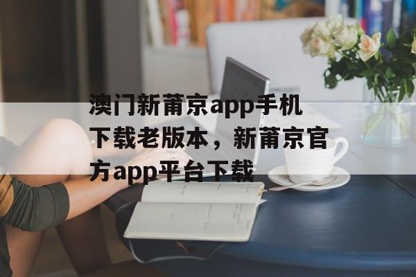 澳门新莆京app手机下载老版本，新莆京官方app平台下载