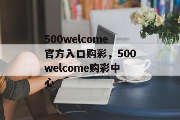 500welcome官方入口购彩，500welcome购彩中心